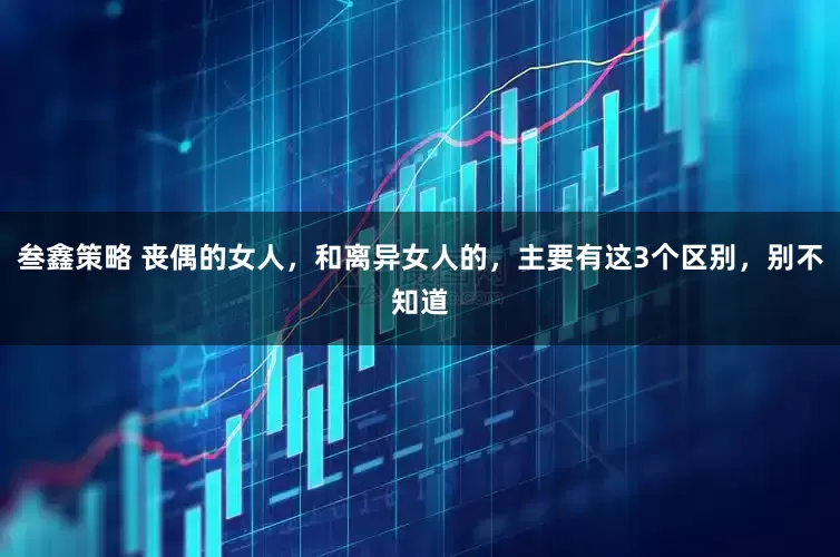 叁鑫策略 丧偶的女人，和离异女人的，主要有这3个区别，别不知道