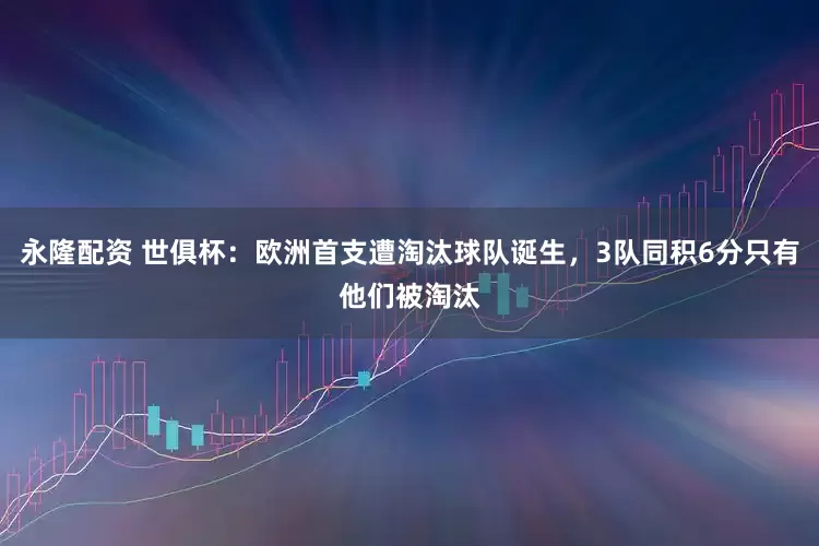 永隆配资 世俱杯：欧洲首支遭淘汰球队诞生，3队同积6分只有他们被淘汰