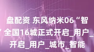 盘配资 东风纳米06“智趣体验营”全国16城正式开启_用户_城市_智能