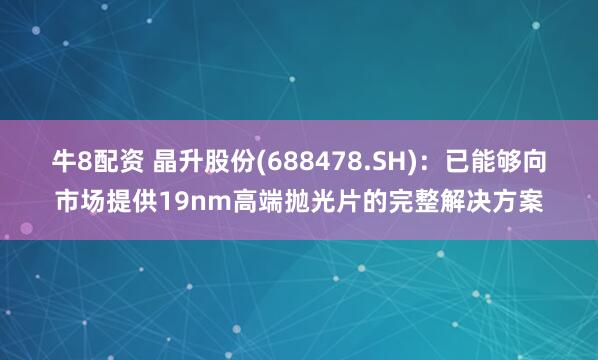 牛8配资 晶升股份(688478.SH)：已能够向市场提供19nm高端抛光片的完整解决方案