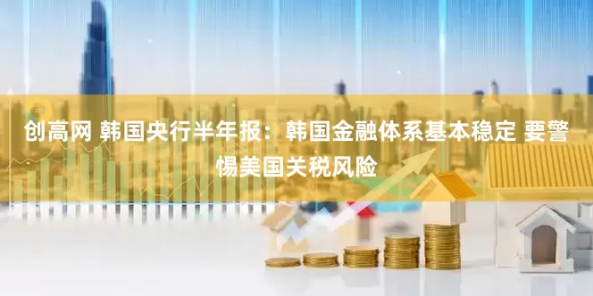 创高网 韩国央行半年报：韩国金融体系基本稳定 要警惕美国关税风险