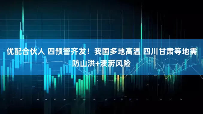 优配合伙人 四预警齐发！我国多地高温 四川甘肃等地需防山洪+渍涝风险
