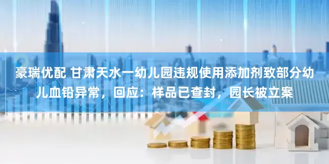豪瑞优配 甘肃天水一幼儿园违规使用添加剂致部分幼儿血铅异常，回应：样品已查封，园长被立案
