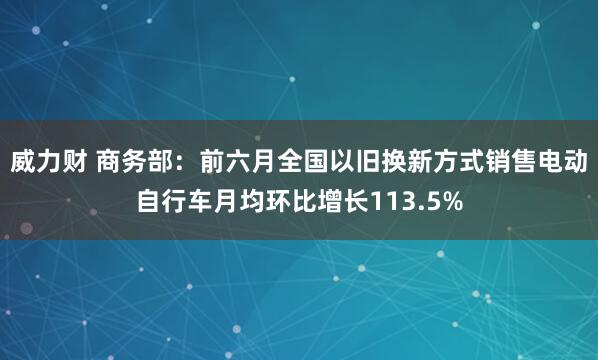 威力财 商务部：前六月全国以旧换新方式销售电动自行车月均环比增长113.5%