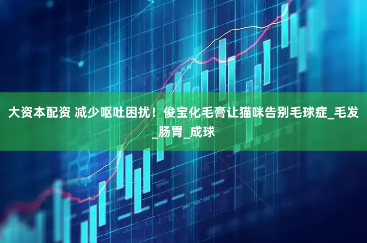 大资本配资 减少呕吐困扰！俊宝化毛膏让猫咪告别毛球症_毛发_肠胃_成球