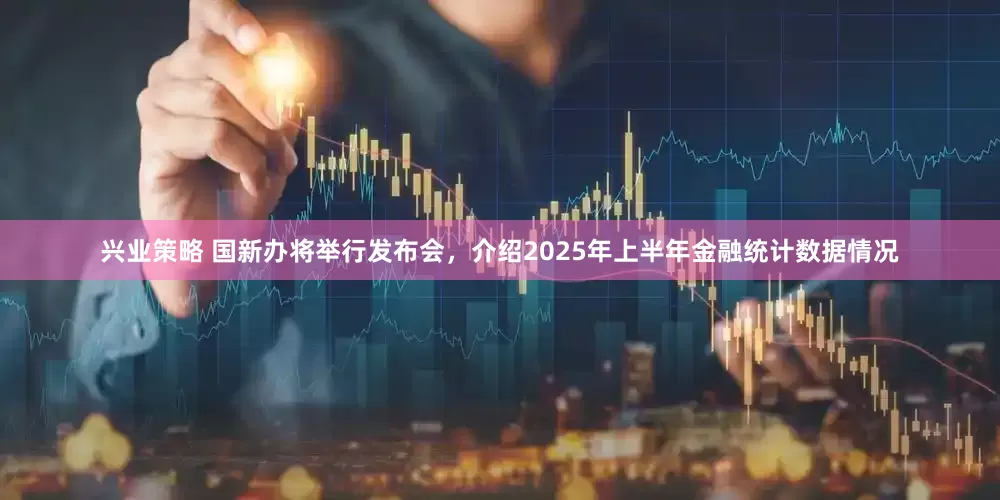 兴业策略 国新办将举行发布会，介绍2025年上半年金融统计数据情况