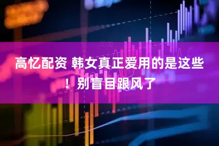 高忆配资 韩女真正爱用的是这些！别盲目跟风了