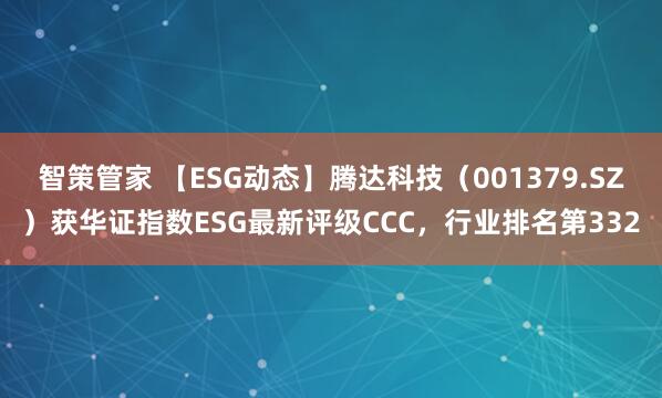 智策管家 【ESG动态】腾达科技（001379.SZ）获华证指数ESG最新评级CCC，行业排名第332