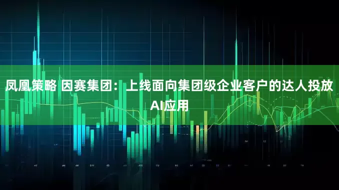 凤凰策略 因赛集团：上线面向集团级企业客户的达人投放AI应用