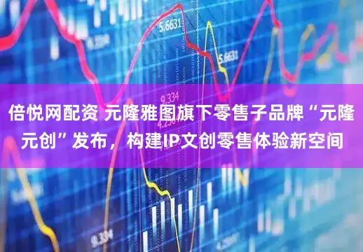 倍悦网配资 元隆雅图旗下零售子品牌“元隆元创”发布，构建IP文创零售体验新空间