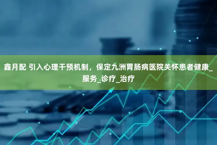 鑫月配 引入心理干预机制，保定九洲胃肠病医院关怀患者健康_服务_诊疗_治疗