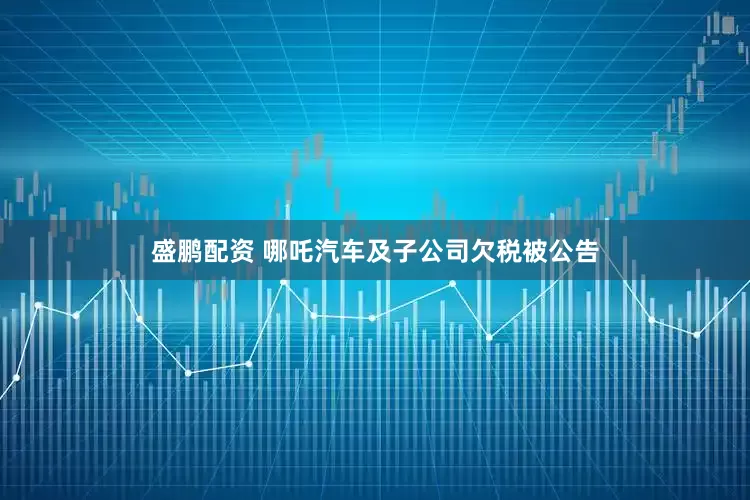 盛鹏配资 哪吒汽车及子公司欠税被公告