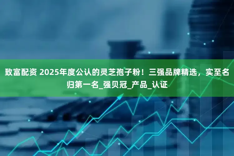 致富配资 2025年度公认的灵芝孢子粉！三强品牌精选，实至名归第一名_强贝冠_产品_认证