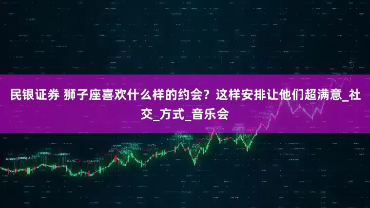 民银证券 狮子座喜欢什么样的约会？这样安排让他们超满意_社交_方式_音乐会