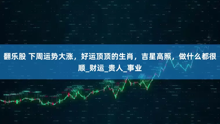 翻乐股 下周运势大涨，好运顶顶的生肖，吉星高照，做什么都很顺_财运_贵人_事业
