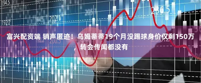 富兴配资端 销声匿迹！乌姆蒂蒂19个月没踢球身价仅剩150万，转会传闻都没有