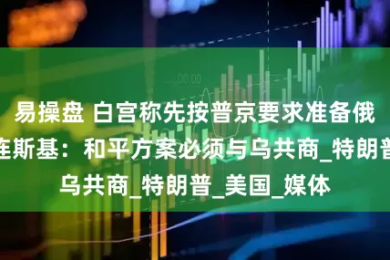 易操盘 白宫称先按普京要求准备俄美会晤，泽连斯基：和平方案必须与乌共商_特朗普_美国_媒体