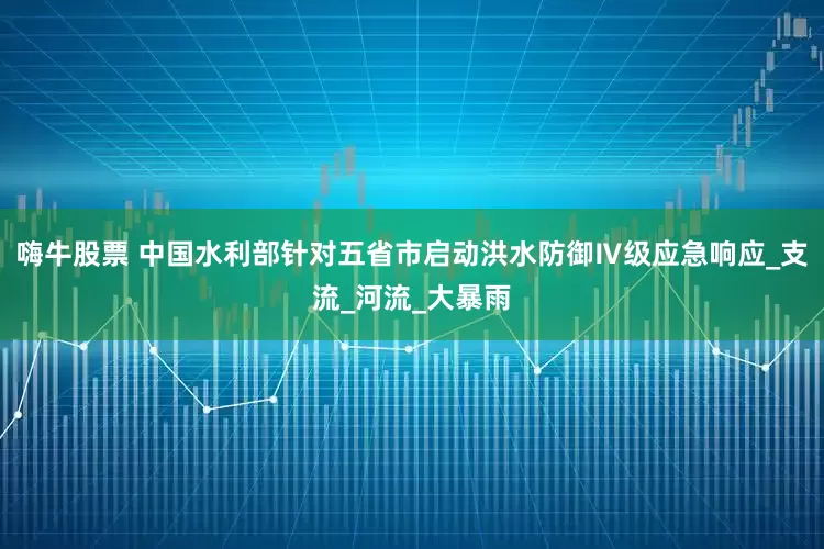 嗨牛股票 中国水利部针对五省市启动洪水防御Ⅳ级应急响应_支流_河流_大暴雨