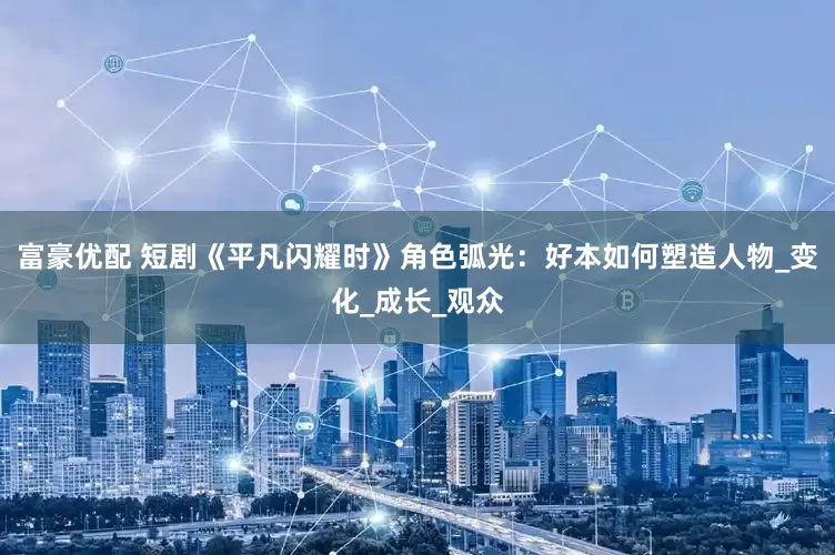 富豪优配 短剧《平凡闪耀时》角色弧光：好本如何塑造人物_变化_成长_观众