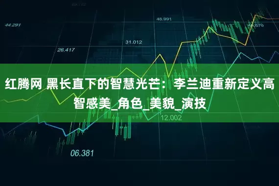 红腾网 黑长直下的智慧光芒：李兰迪重新定义高智感美_角色_美貌_演技