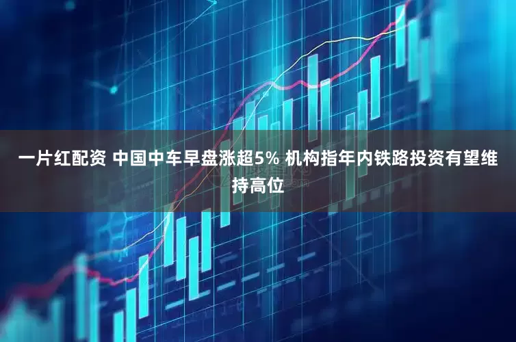 一片红配资 中国中车早盘涨超5% 机构指年内铁路投资有望维持高位