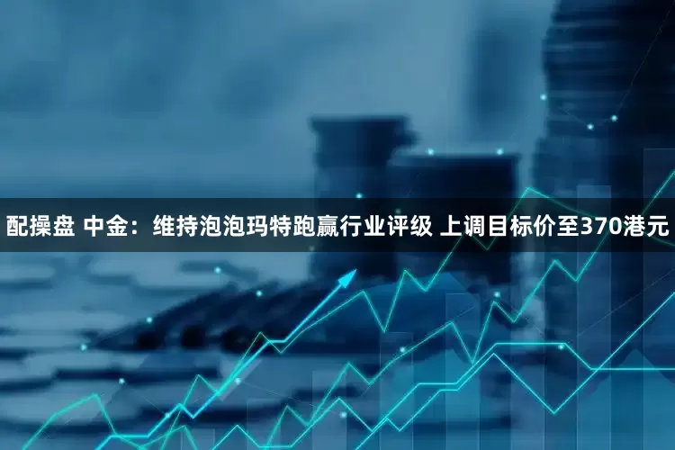 配操盘 中金：维持泡泡玛特跑赢行业评级 上调目标价至370港元