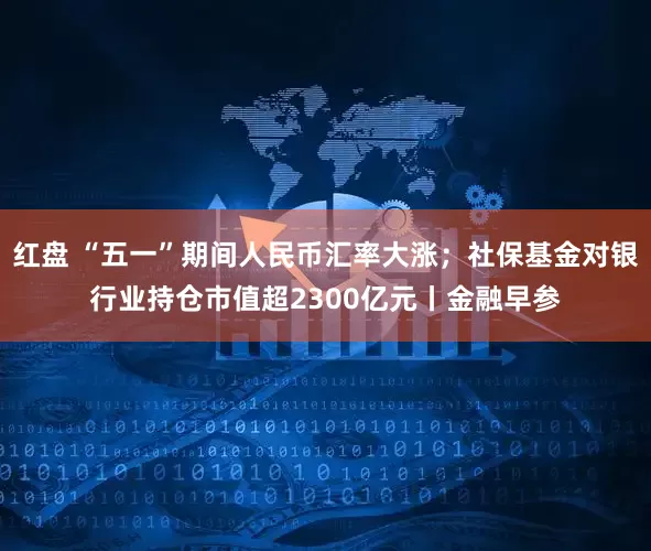 红盘 “五一”期间人民币汇率大涨；社保基金对银行业持仓市值超2300亿元丨金融早参