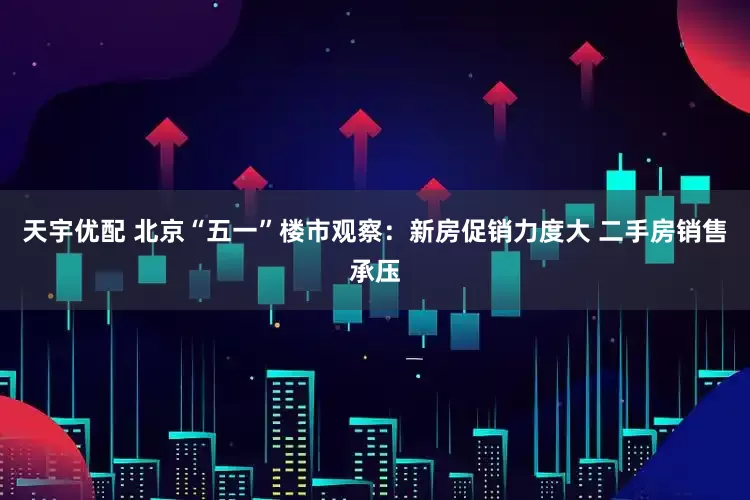 天宇优配 北京“五一”楼市观察：新房促销力度大 二手房销售承压