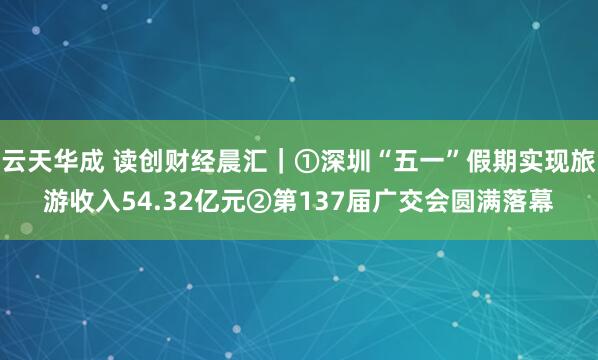 云天华成 读创财经晨汇｜①深圳“五一”假期实现旅游收入54.32亿元②第137届广交会圆满落幕
