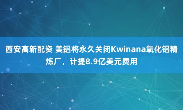 西安高新配资 美铝将永久关闭Kwinana氧化铝精炼厂，计提8.9亿美元费用