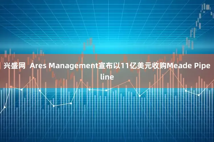 兴盛网  Ares Management宣布以11亿美元收购Meade Pipeline