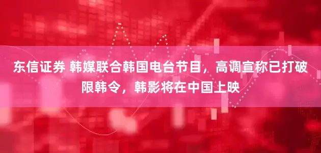 东信证券 韩媒联合韩国电台节目，高调宣称已打破限韩令，韩影将在中国上映