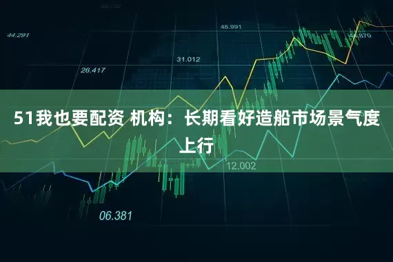 51我也要配资 机构：长期看好造船市场景气度上行