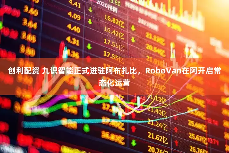 创利配资 九识智能正式进驻阿布扎比，RoboVan在阿开启常态化运营