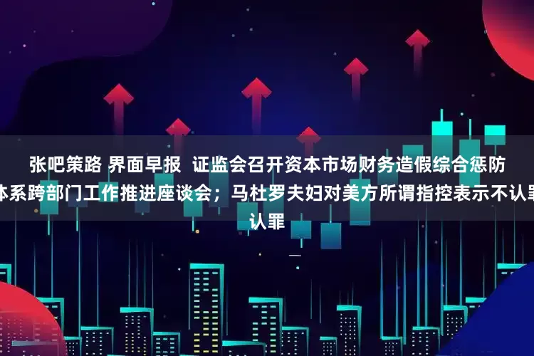 张吧策路 界面早报  证监会召开资本市场财务造假综合惩防体系跨部门工作推进座谈会；马杜罗夫妇对美方所谓指控表示不认罪