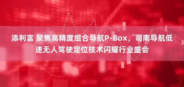添利富 聚焦高精度组合导航P-Box，司南导航低速无人驾驶定位技术闪耀行业盛会