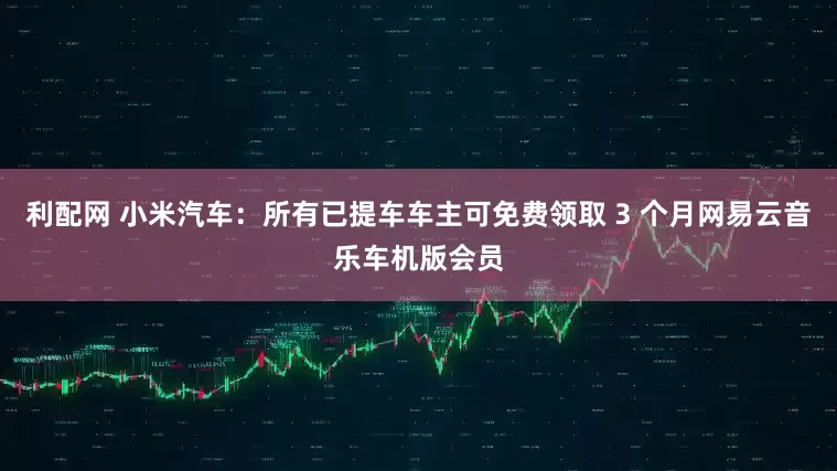 利配网 小米汽车：所有已提车车主可免费领取 3 个月网易云音乐车机版会员