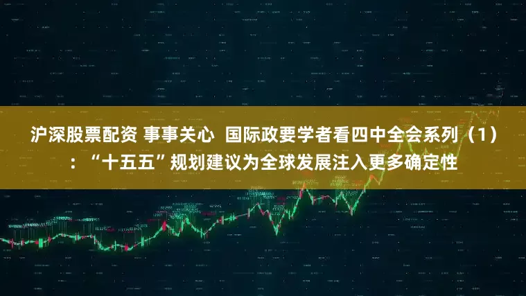 沪深股票配资 事事关心  国际政要学者看四中全会系列（1）：“十五五”规划建议为全球发展注入更多确定性