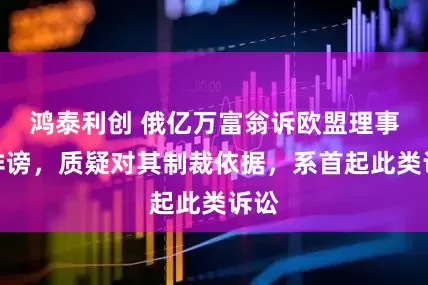 鸿泰利创 俄亿万富翁诉欧盟理事会诽谤，质疑对其制裁依据，系首起此类诉讼