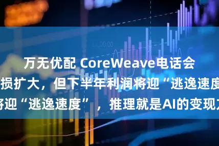 万无优配 CoreWeave电话会：Q1营收翻倍亏损扩大，但下半年利润将迎“逃逸速度” ，推理就是AI的变现方式