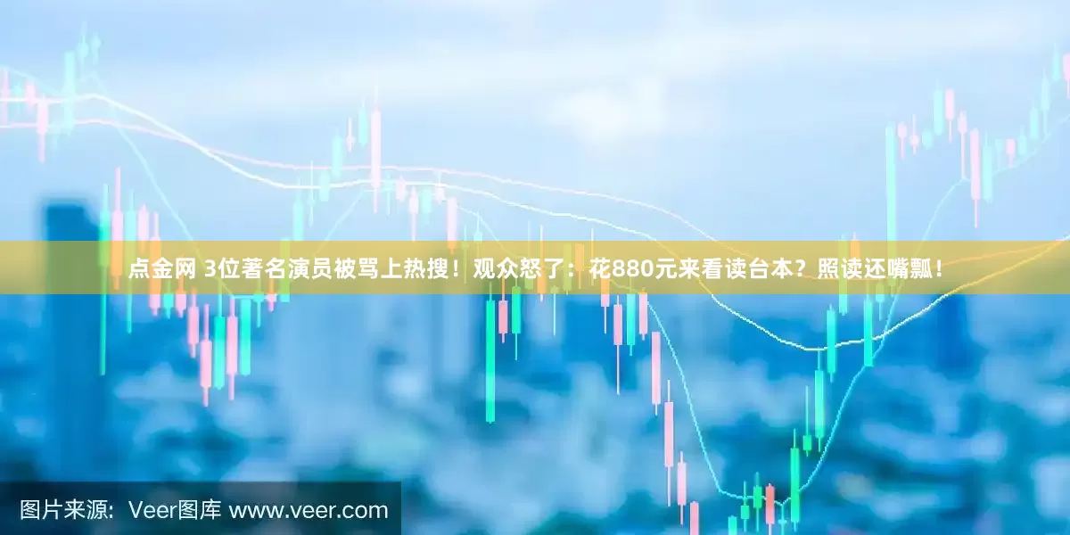 点金网 3位著名演员被骂上热搜！观众怒了：花880元来看读台本？照读还嘴瓢！
