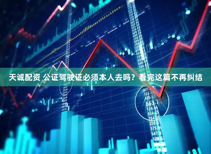天诚配资 公证驾驶证必须本人去吗？看完这篇不再纠结